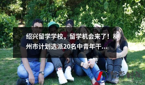 绍兴留学学校留学机会来了柳州市计划选派20名中青年干部赴美攻读硕士学位