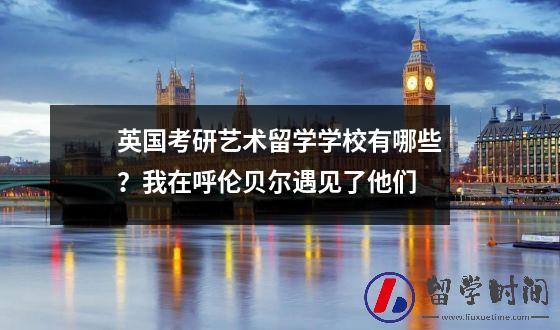 英国考研艺术留学学校有哪些我在呼伦贝尔遇见了他们